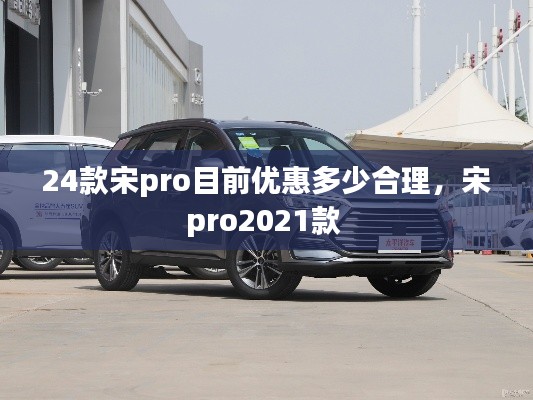 24款宋pro目前優(yōu)惠多少合理，宋pro2021款 