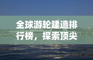 全球游輪建造排行榜，探索頂尖游輪制造力量