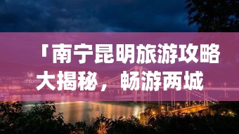 「南寧昆明旅游攻略大揭秘，暢游兩城必知！」。