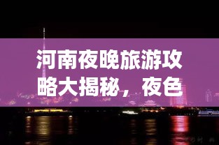 河南夜晚旅游攻略大揭秘，夜色中的美景與體驗(yàn)