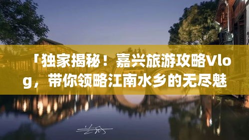 「獨家揭秘！嘉興旅游攻略Vlog，帶你領(lǐng)略江南水鄉(xiāng)的無盡魅力」