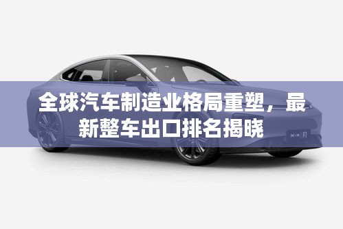 全球汽車制造業(yè)格局重塑，最新整車出口排名揭曉